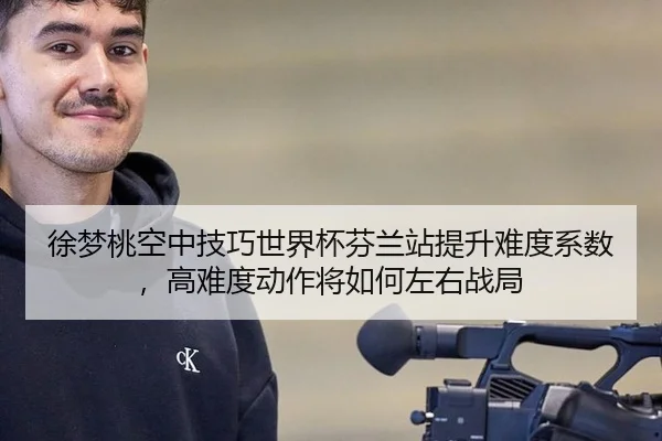 徐梦桃空中技巧世界杯芬兰站提升难度系数，高难度动作将如何左右战局