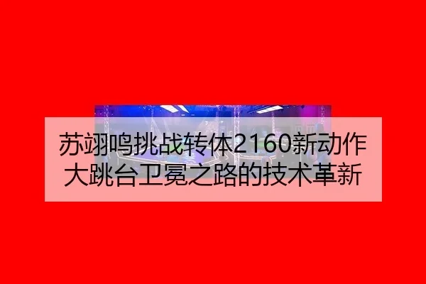 苏翊鸣挑战转体2160新动作 大跳台卫冕之路的技术革新
